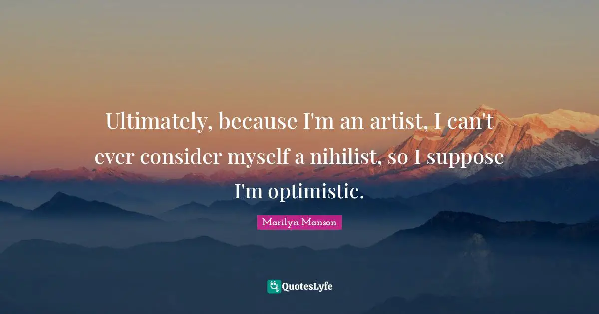 Ultimately, because I'm an artist, I can't ever consider myself a nihilist, so I suppose I'm optimistic.