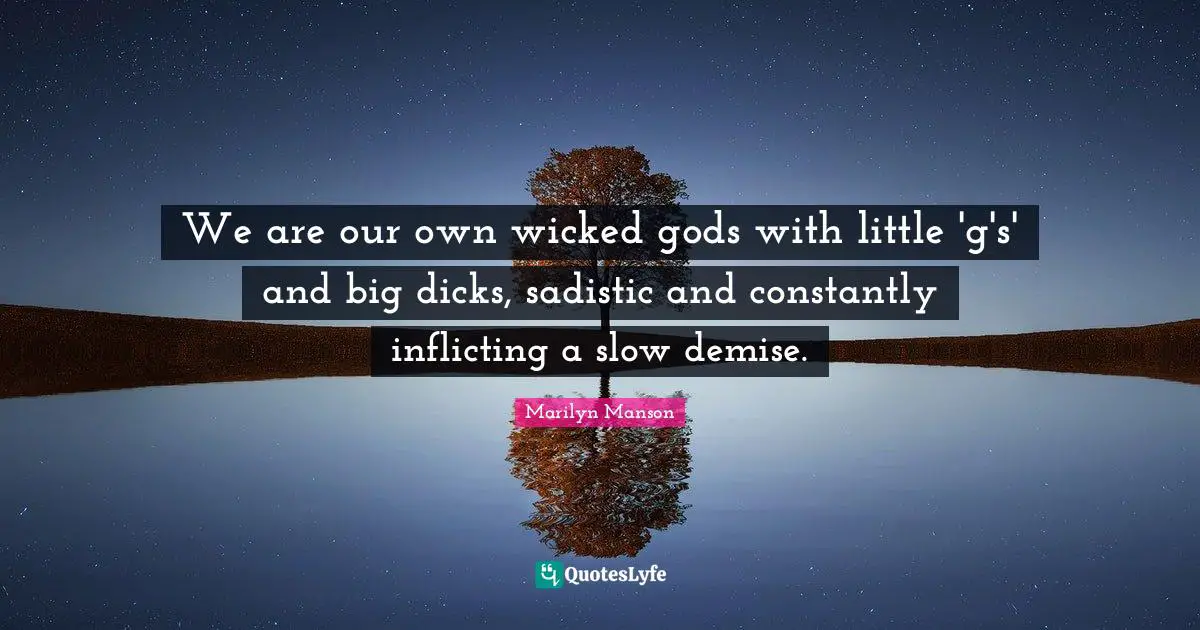 We are our own wicked gods with little 'g's' and big dicks, sadistic and constantly inflicting a slow demise.