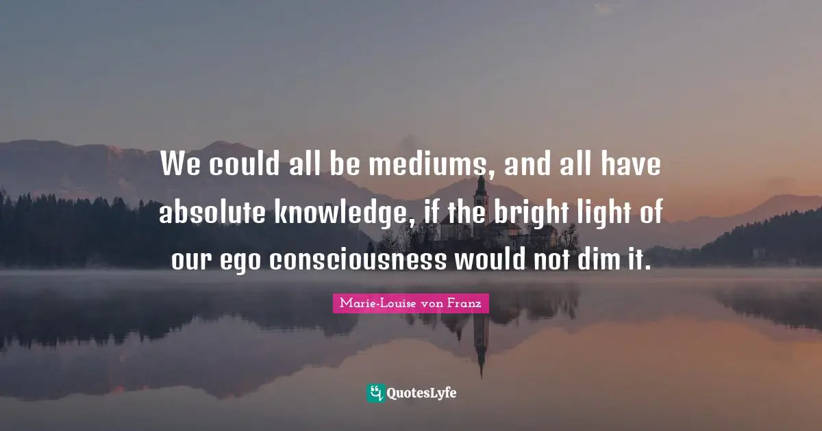 We could all be mediums, and all have absolute knowledge, if the bright light of our ego consciousness would not dim it.