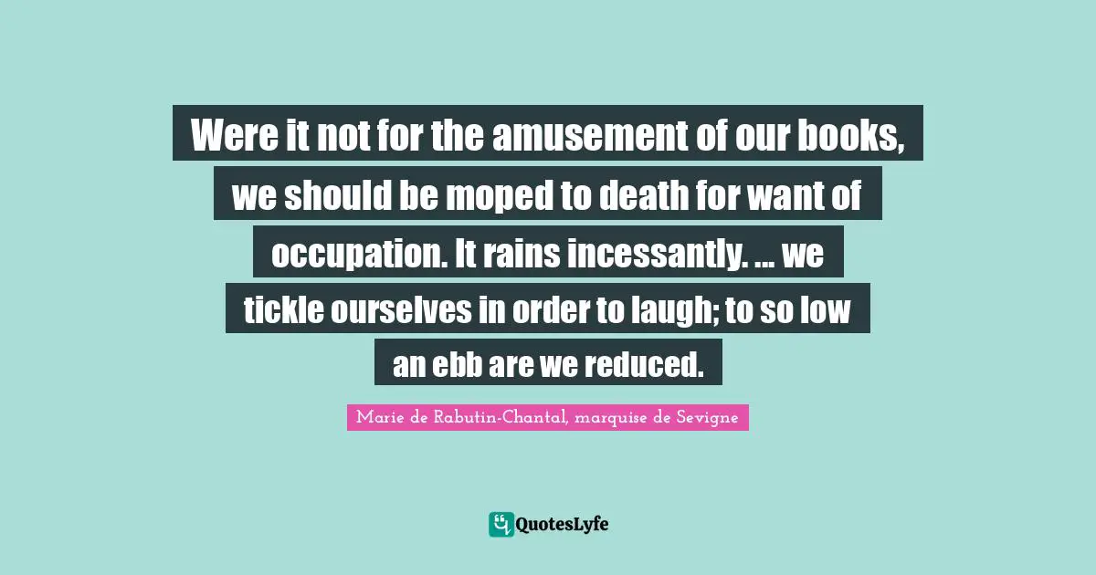 Marie De Rabutin-Chantal, Marquise De Sevigne Quotes: "Were it not for the amusement of our books, we should be moped to death for want of occupation. It rains incessantly. ... we tickle ourselves in order to laugh; to so low an ebb are we reduced."