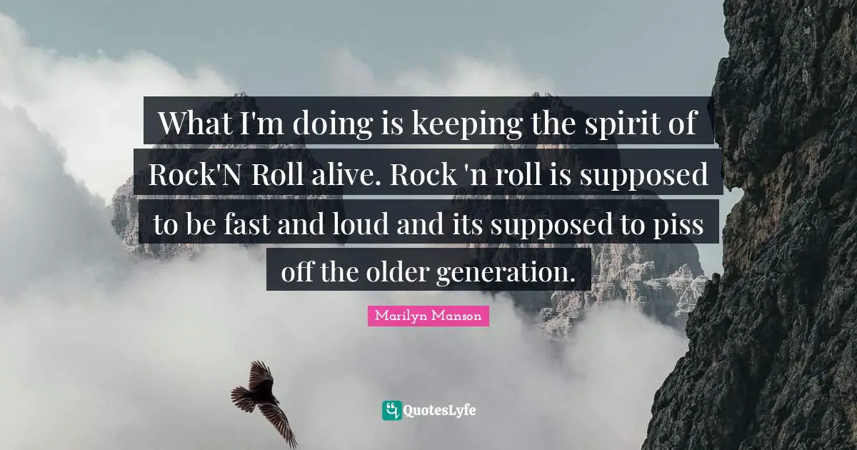 What I'm doing is keeping the spirit of Rock'N Roll alive. Rock 'n roll is supposed to be fast and loud and its supposed to piss off the older generation.