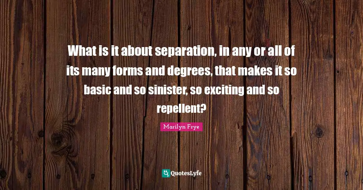 What is it about separation, in any or all of its many forms and degrees, that makes it so basic and so sinister, so exciting and so repellent?