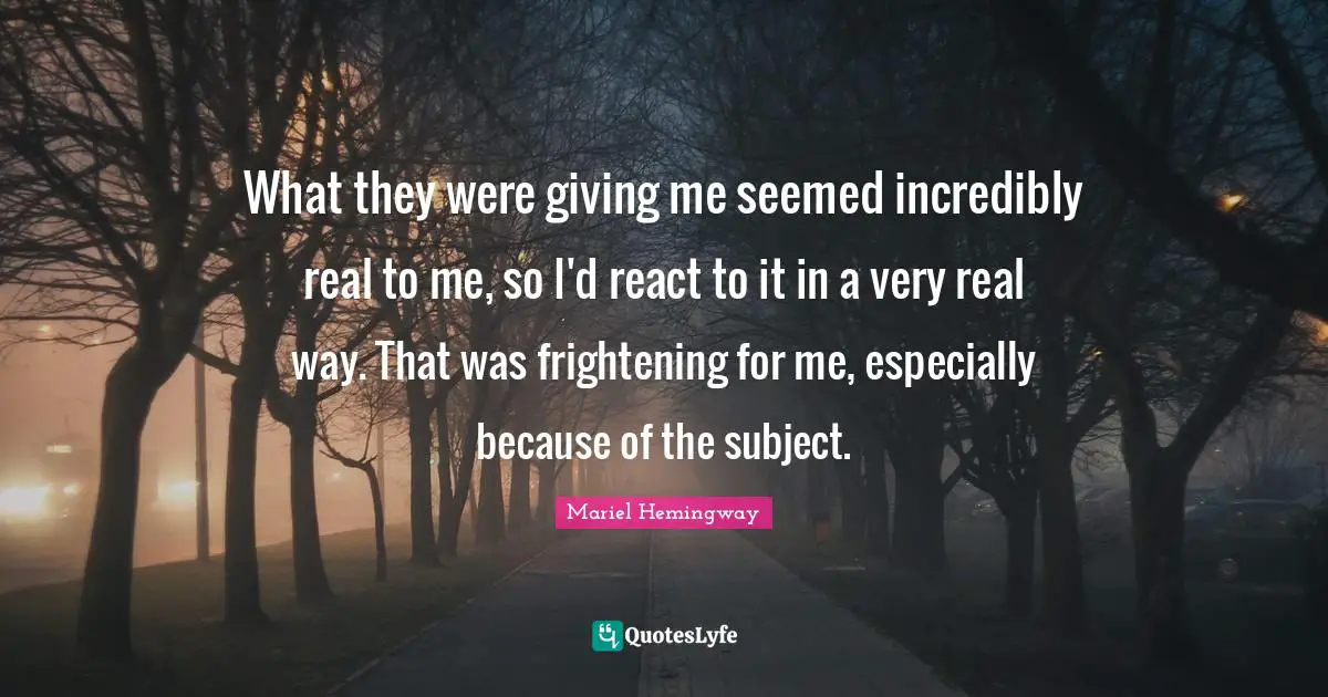 What they were giving me seemed incredibly real to me, so I'd react to it in a very real way. That was frightening for me, especially because of the subject.