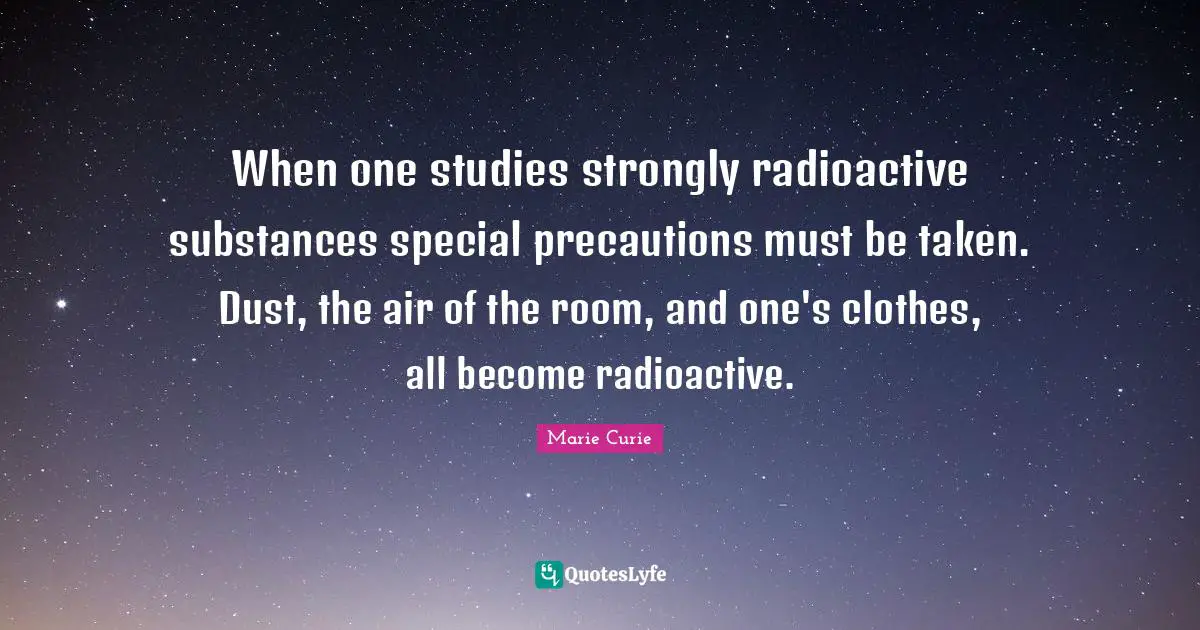 Marie Curie Quotes: "When one studies strongly radioactive substances special precautions must be taken. Dust, the air of the room, and one's clothes, all become radioactive."
