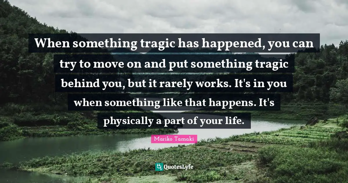 When something tragic has happened, you can try to move on and put something tragic behind you, but it rarely works. It's in you when something like that happens. It's physically a part of your life.