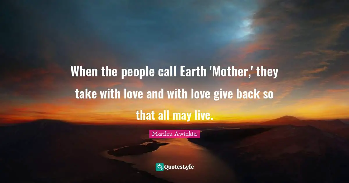 When the people call Earth 'Mother,' they take with love and with love give back so that all may live.