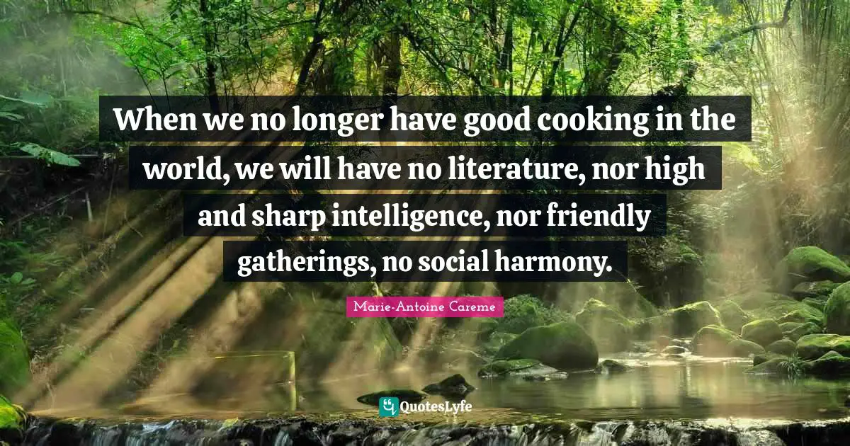 Marie-Antoine Careme Quotes: When we no longer have good cooking in the world, we will have no literature, nor high and sharp intelligence, nor friendly gatherings, no social harmony.