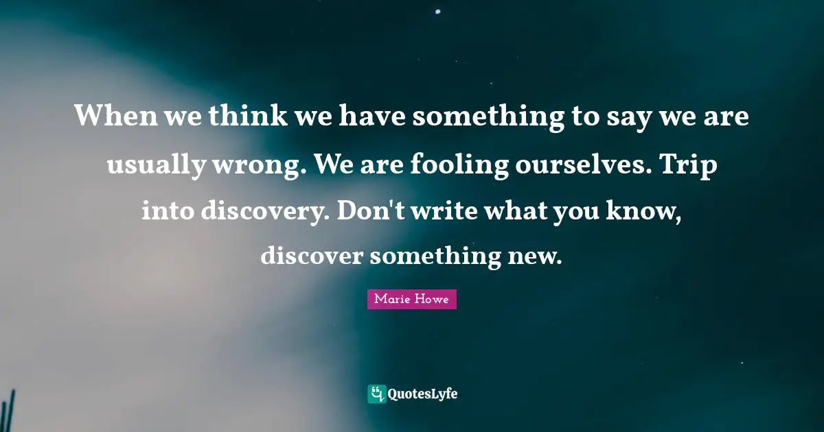 When we think we have something to say we are usually wrong. We are fooling ourselves. Trip into discovery. Don't write what you know, discover something new.