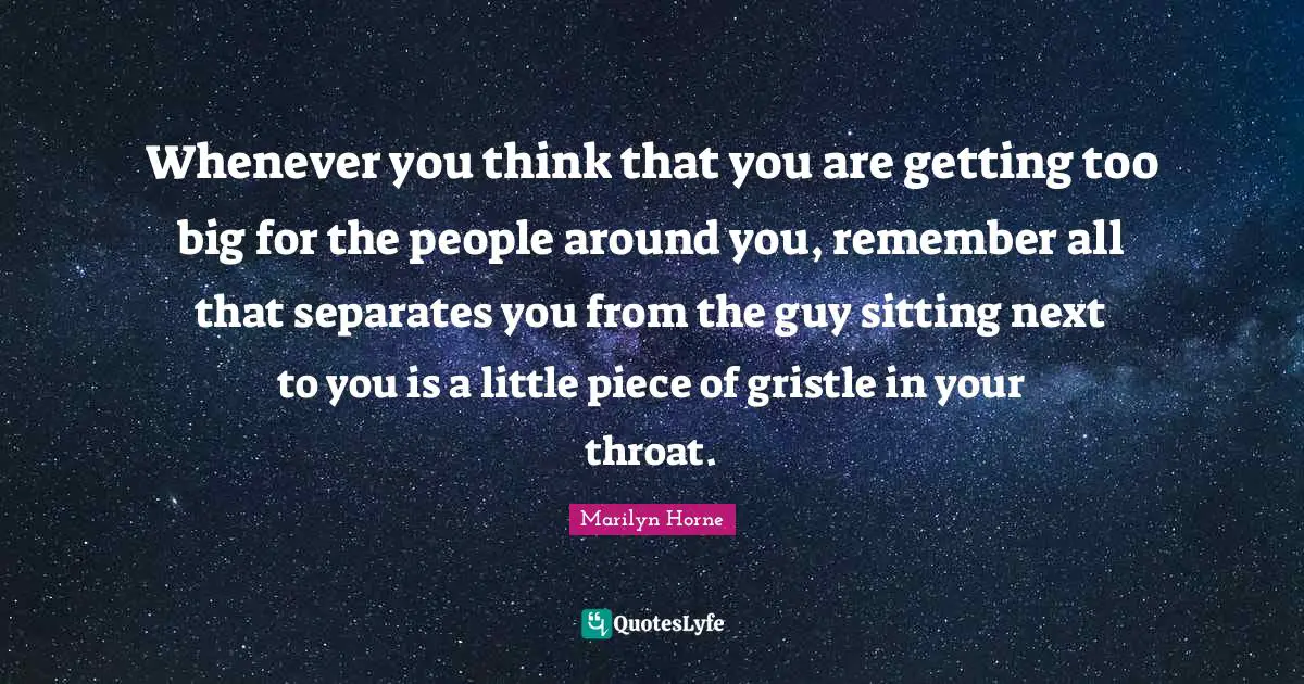 Whenever you think that you are getting too big for the people around you, remember all that separates you from the guy sitting next to you is a little piece of gristle in your throat.