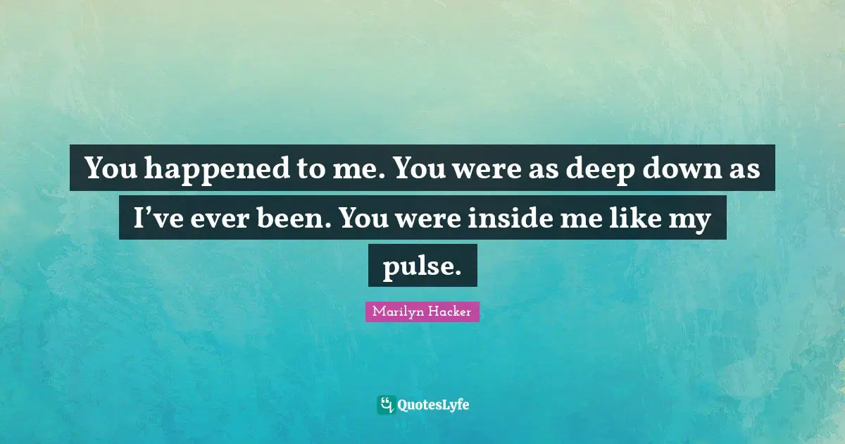 You happened to me. You were as deep down as I’ve ever been. You were inside me like my pulse.