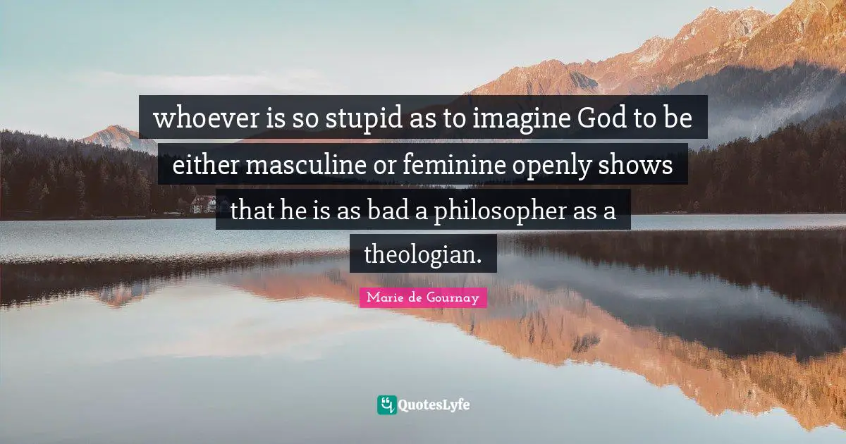 whoever is so stupid as to imagine God to be either masculine or feminine openly shows that he is as bad a philosopher as a theologian.