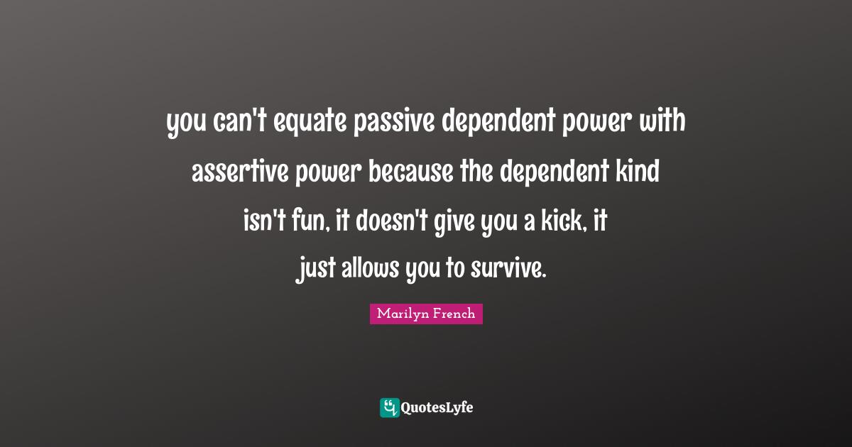 Be Assertive Quotes: "you can't equate passive dependent power with assertive power because the dependent kind isn't fun, it doesn't give you a kick, it just allows you to survive."