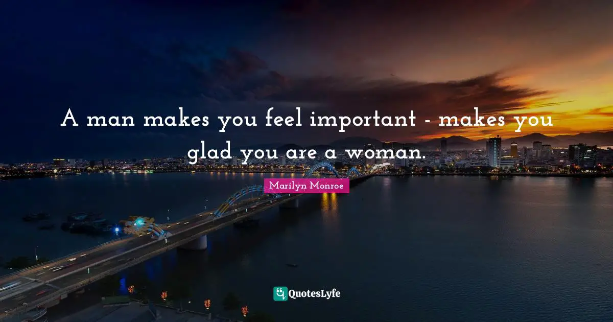 A man makes you feel important - makes you glad you are a woman.
