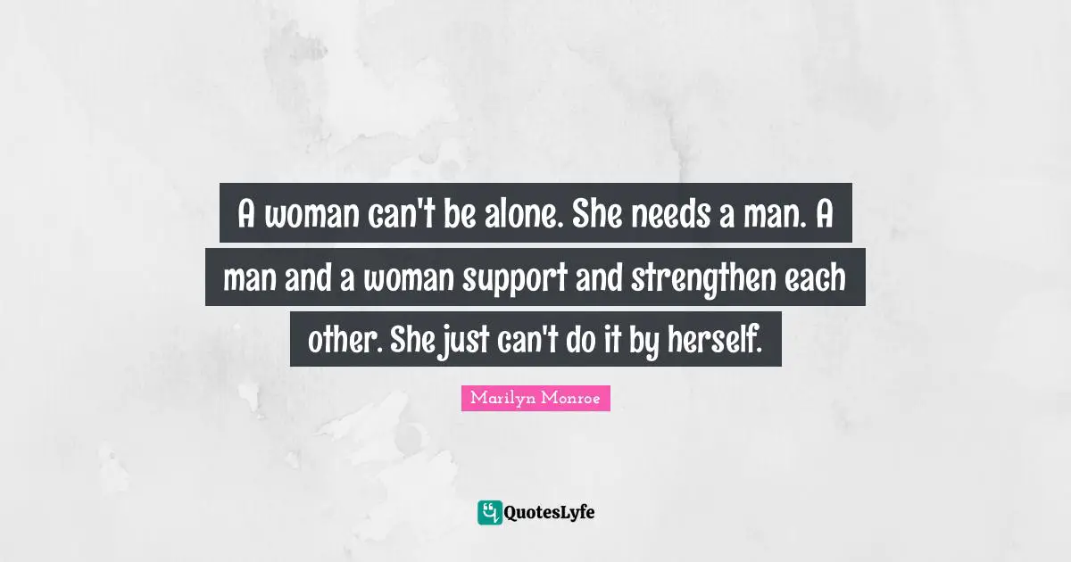 A woman can't be alone. She needs a man. A man and a woman support and strengthen each other. She just can't do it by herself.