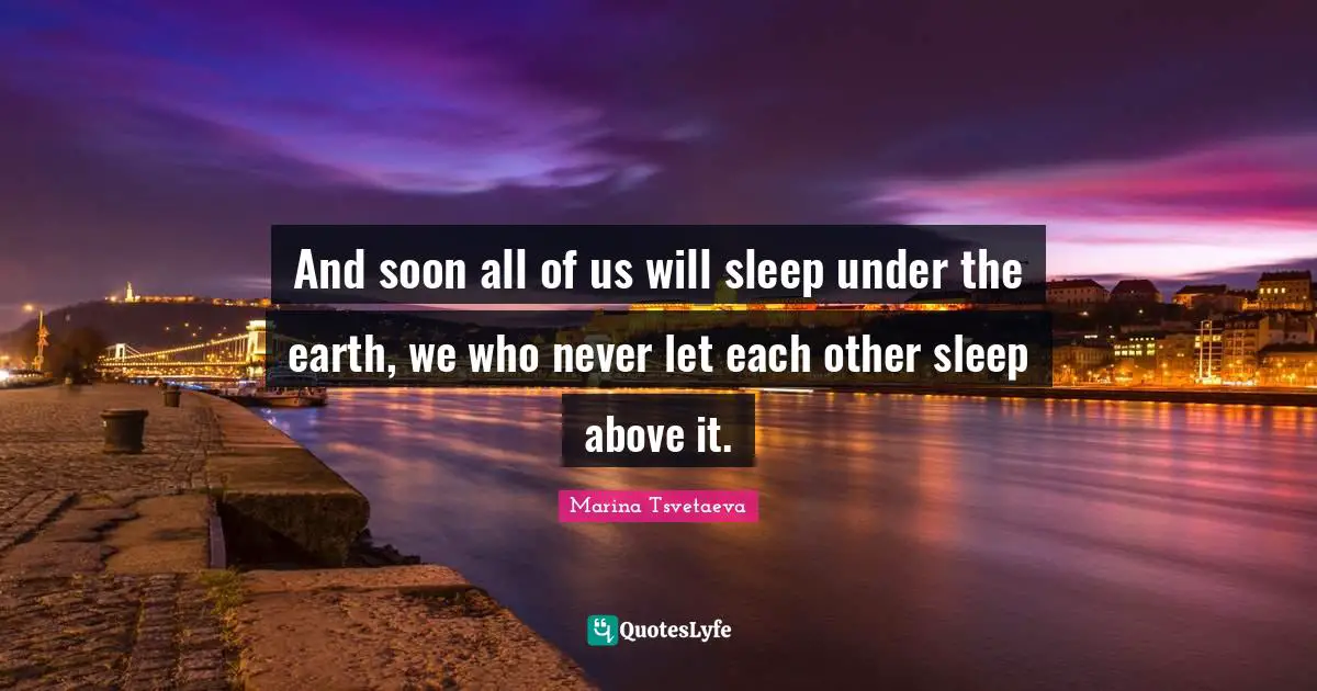 And soon all of us will sleep under the earth, we who never let each other sleep above it.