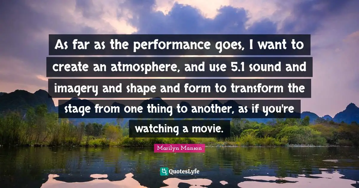 As far as the performance goes, I want to create an atmosphere, and use 5.1 sound and imagery and shape and form to transform the stage from one thing to another, as if you're watching a movie.