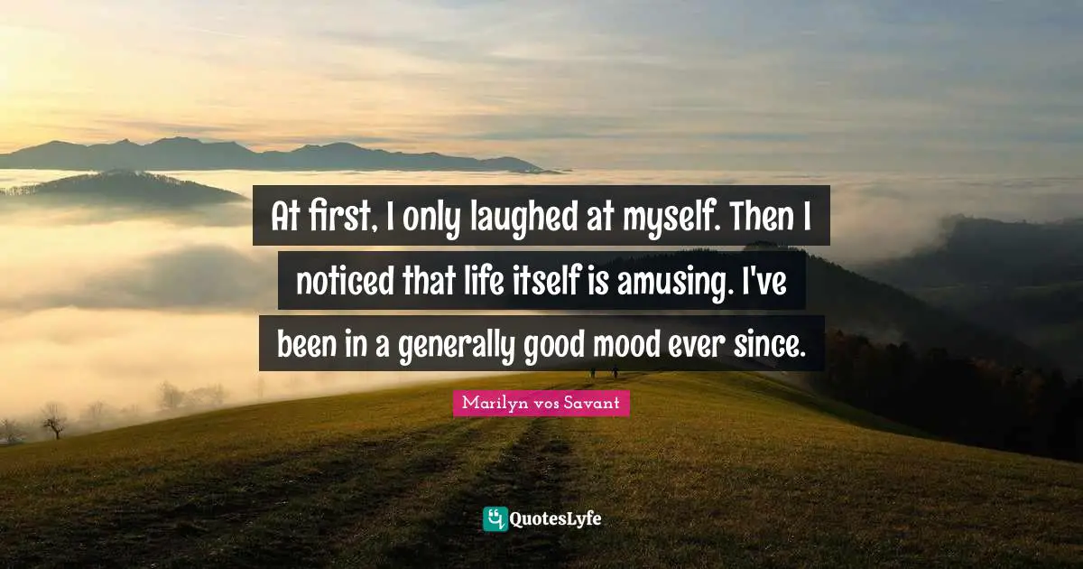 At first, I only laughed at myself. Then I noticed that life itself is amusing. I've been in a generally good mood ever since.