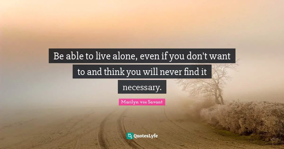 Be able to live alone, even if you don't want to and think you will never find it necessary.