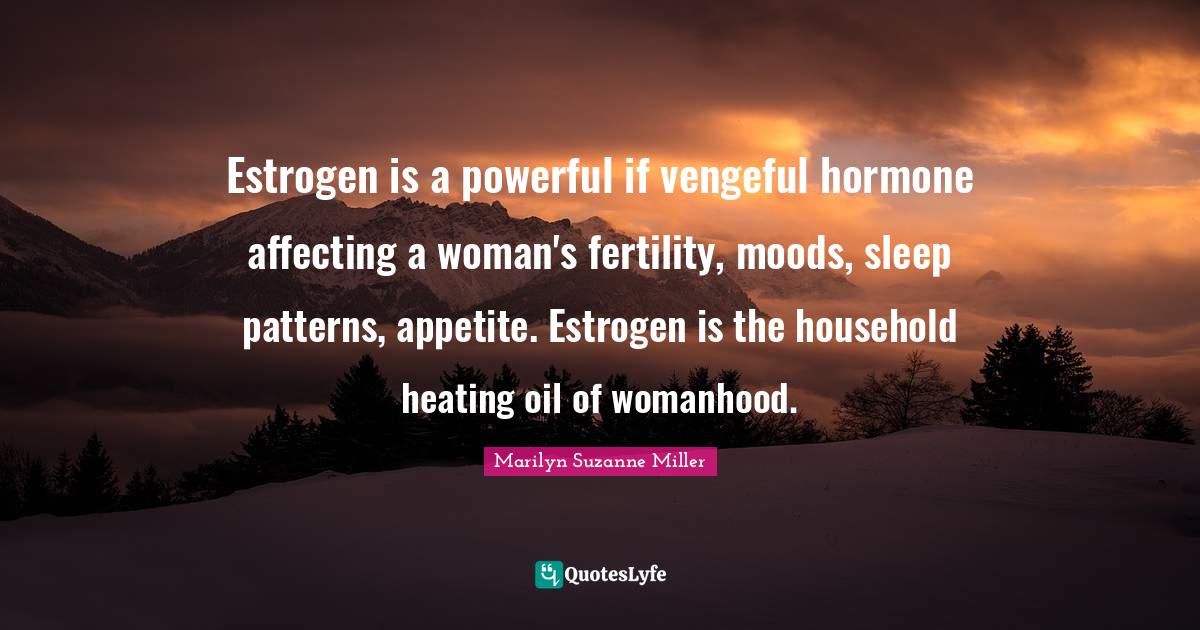 Estrogen is a powerful if vengeful hormone affecting a woman's fertility, moods, sleep patterns, appetite. Estrogen is the household heating oil of womanhood.