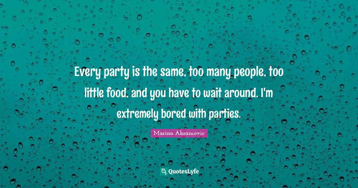 Every party is the same, too many people, too little food, and you have to wait around. I'm extremely bored with parties.