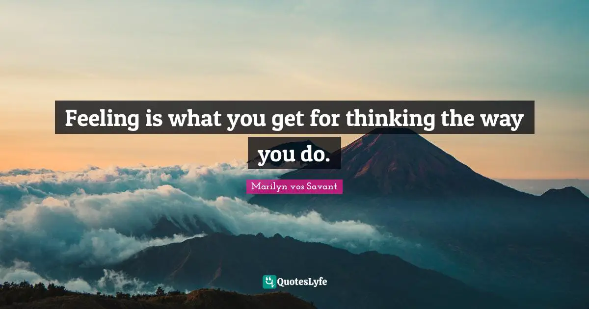 Feeling is what you get for thinking the way you do.