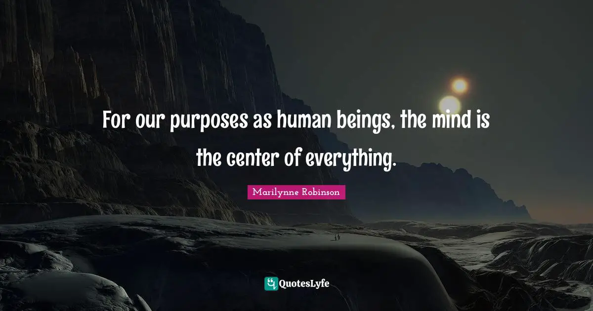 For our purposes as human beings, the mind is the center of everything.