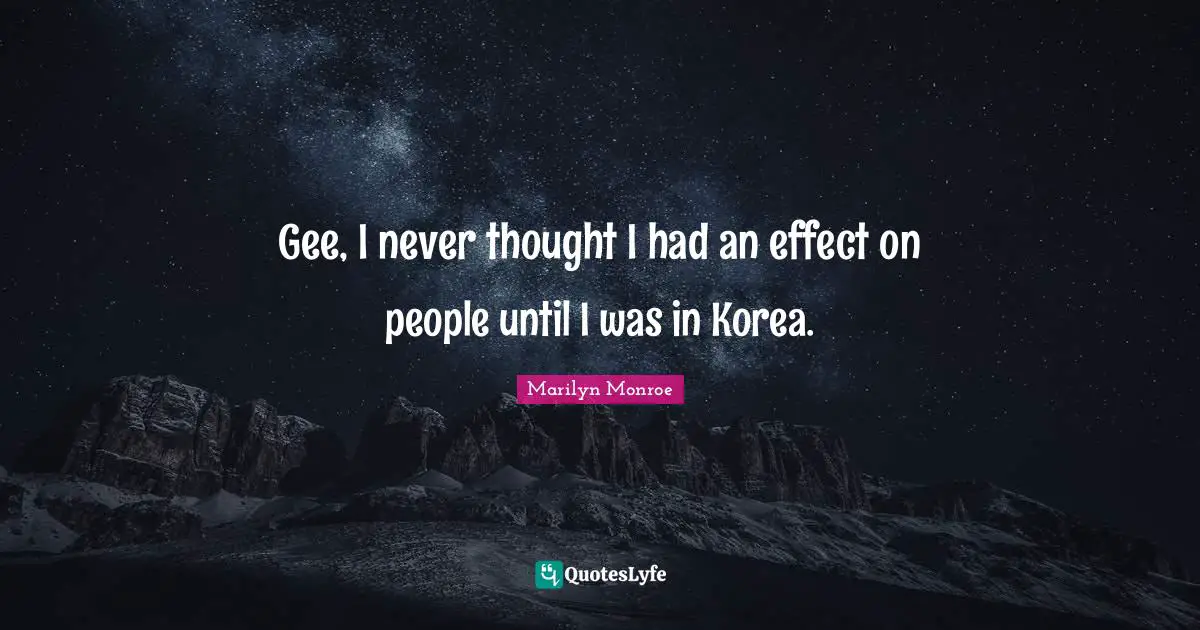 Gee, I never thought I had an effect on people until I was in Korea.