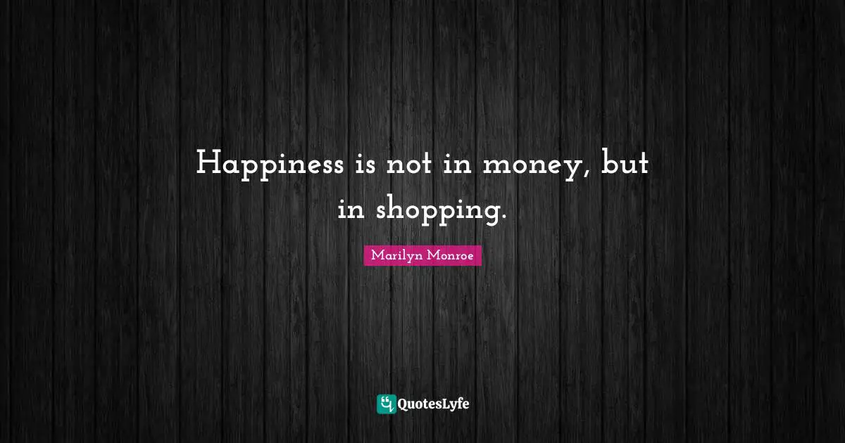 Happiness is not in money, but in shopping.