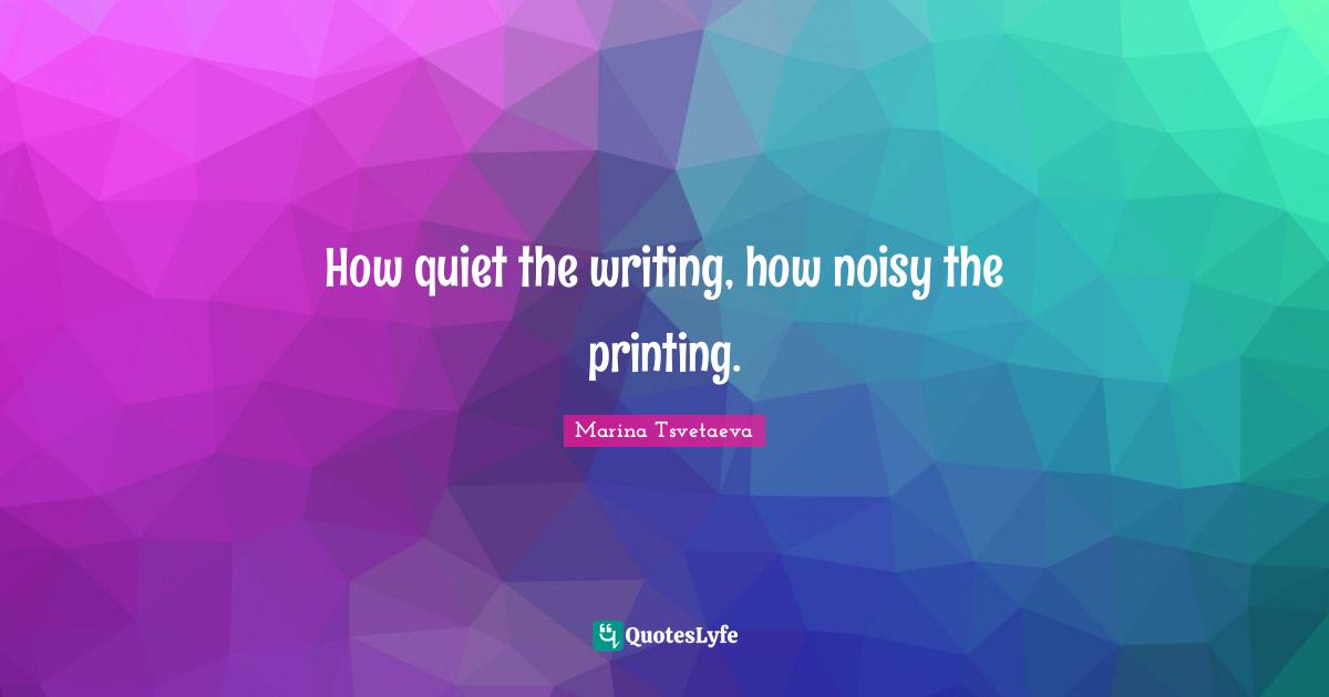 How quiet the writing, how noisy the printing.
