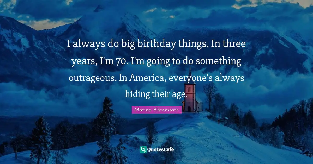 I always do big birthday things. In three years, I'm 70. I'm going to do something outrageous. In America, everyone's always hiding their age.