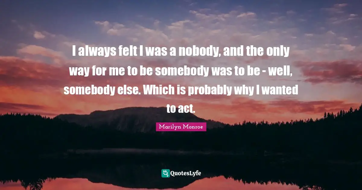 I always felt I was a nobody, and the only way for me to be somebody was to be - well, somebody else. Which is probably why I wanted to act.