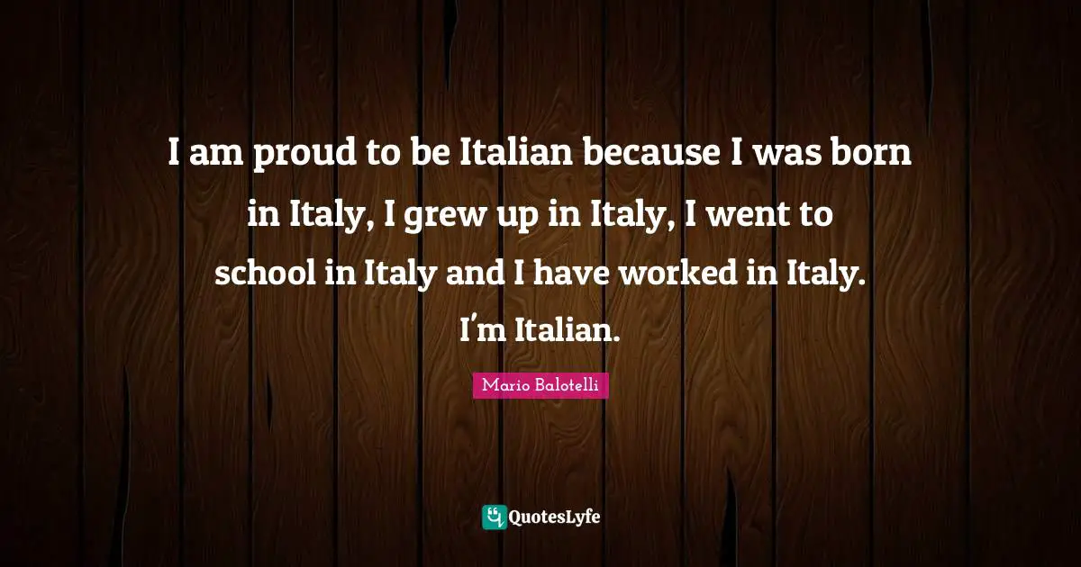 I am proud to be Italian because I was born in Italy, I grew up in Italy, I went to school in Italy and I have worked in Italy. I'm Italian.