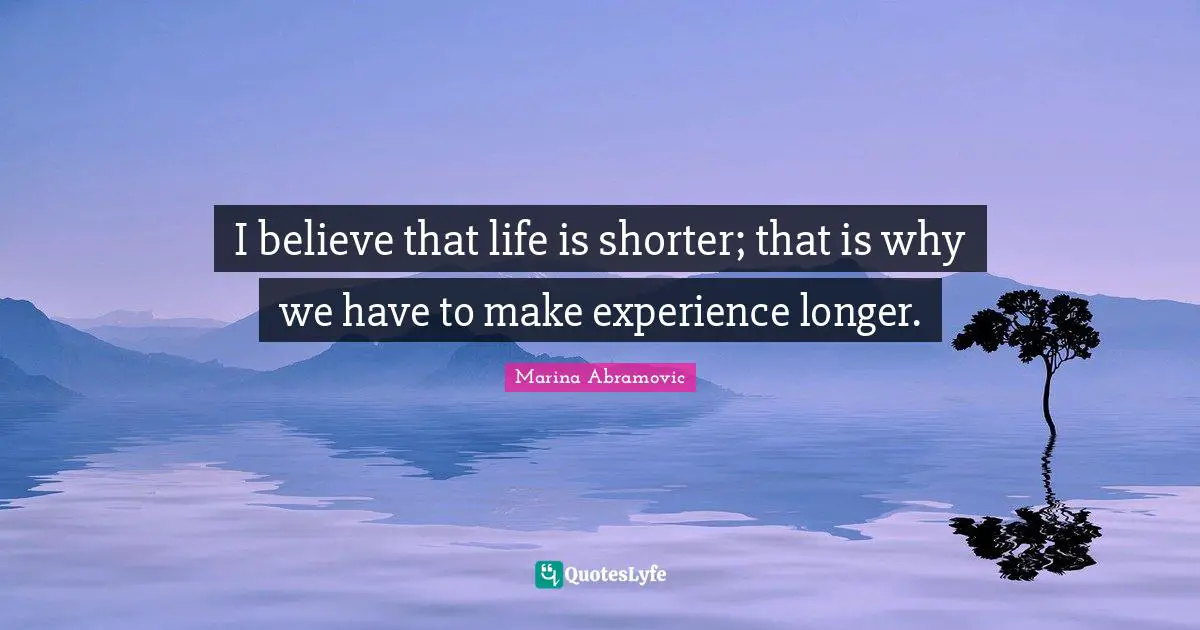 I believe that life is shorter; that is why we have to make experience longer.