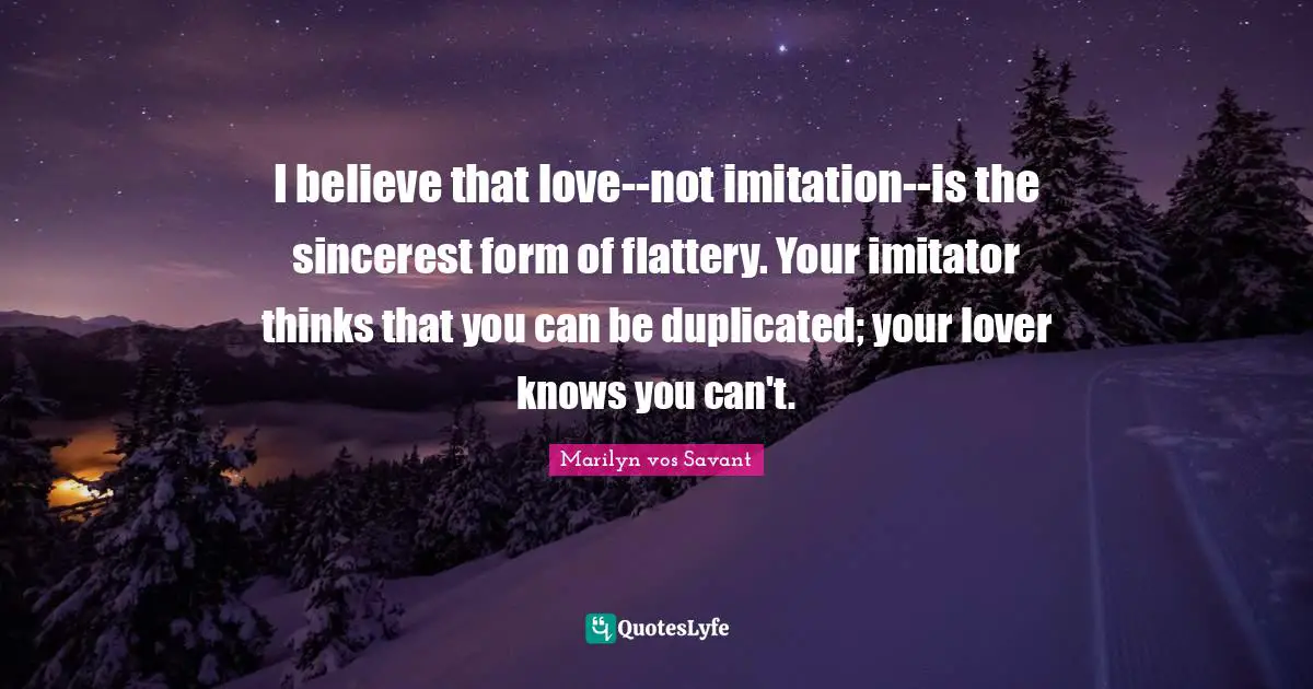 Imitation Quotes: "I believe that love--not imitation--is the sincerest form of flattery. Your imitator thinks that you can be duplicated; your lover knows you can't."