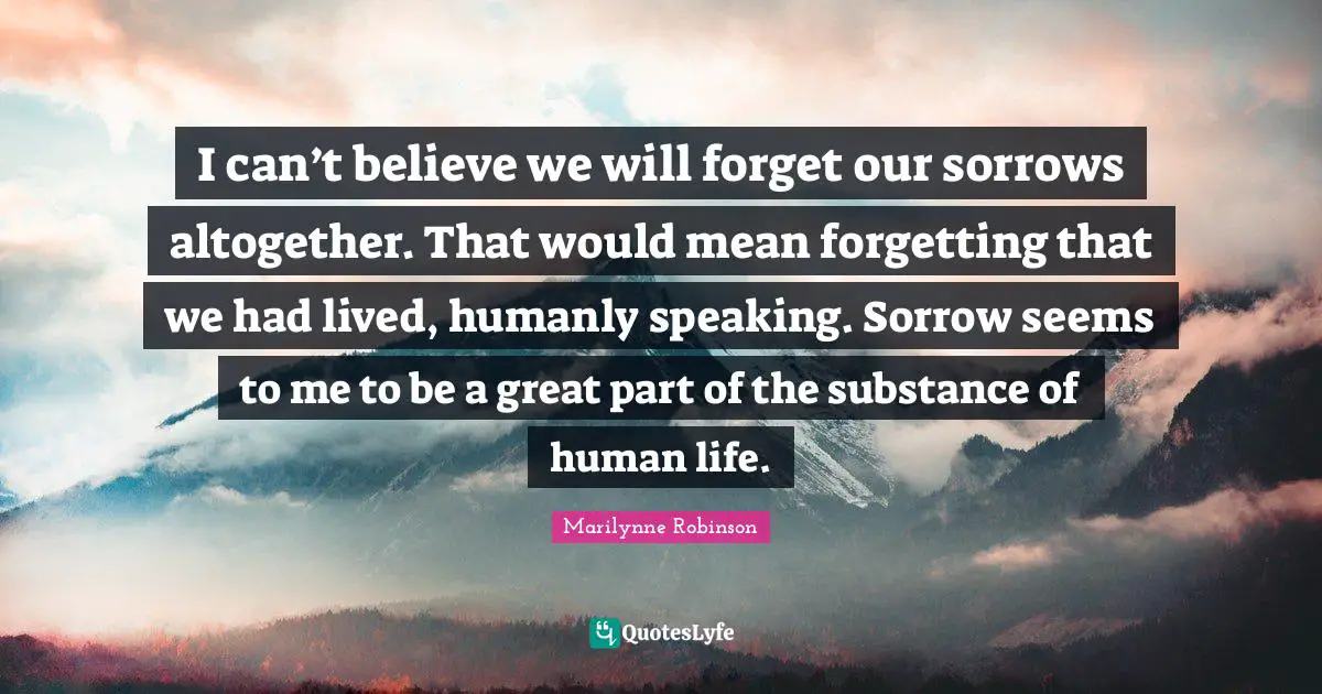 I can’t believe we will forget our sorrows altogether. That would mean forgetting that we had lived, humanly speaking. Sorrow seems to me to be a great part of the substance of human life.