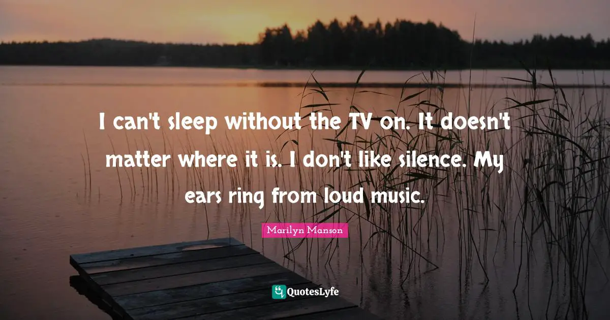 I can't sleep without the TV on. It doesn't matter where it is. I don't like silence. My ears ring from loud music.