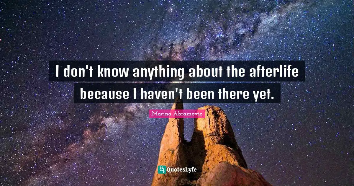 I don't know anything about the afterlife because I haven't been there yet.