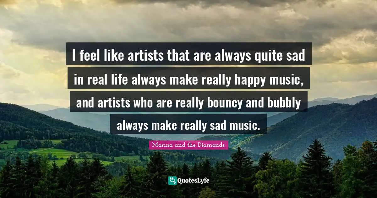 Really Happy Quotes: "I feel like artists that are always quite sad in real life always make really happy music, and artists who are really bouncy and bubbly always make really sad music."