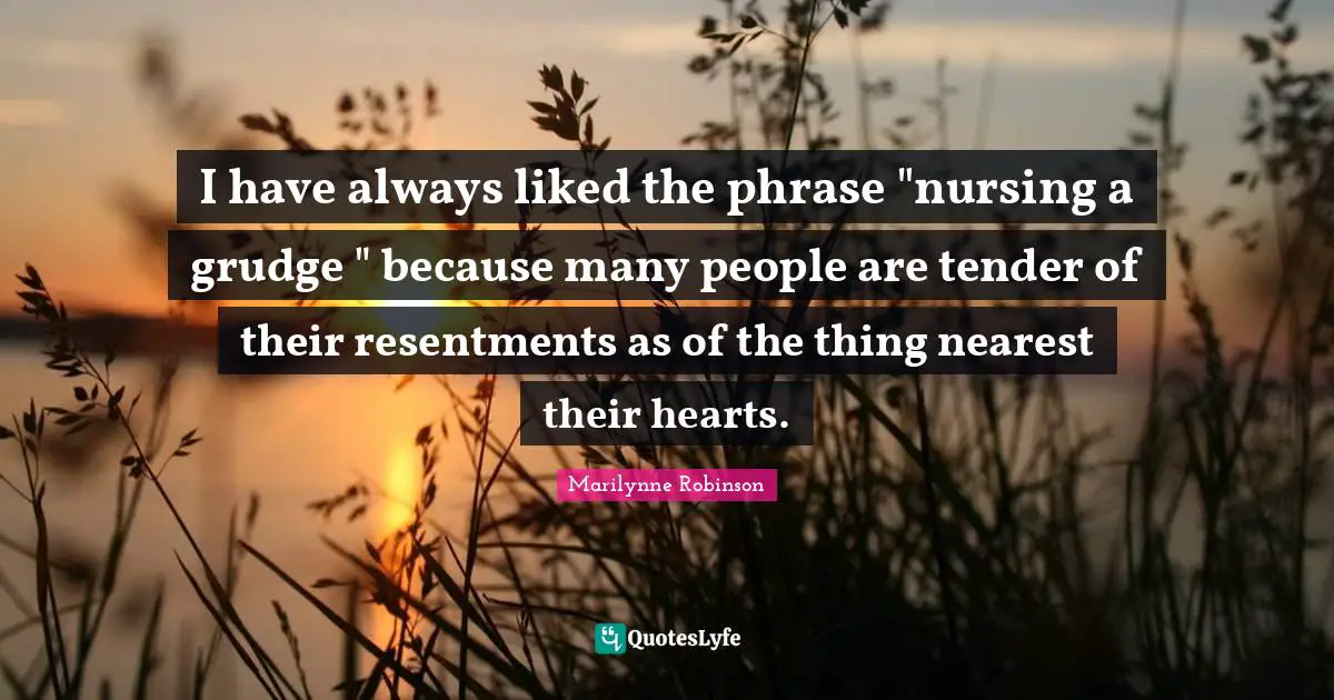 I have always liked the phrase "nursing a grudge " because many people are tender of their resentments as of the thing nearest their hearts.