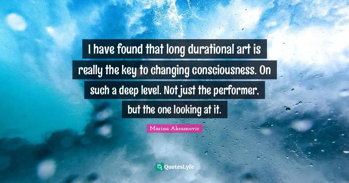 Marina Abramovic Quotes: "I have found that long durational art is really the key to changing consciousness. On such a deep level. Not just the performer, but the one looking at it."