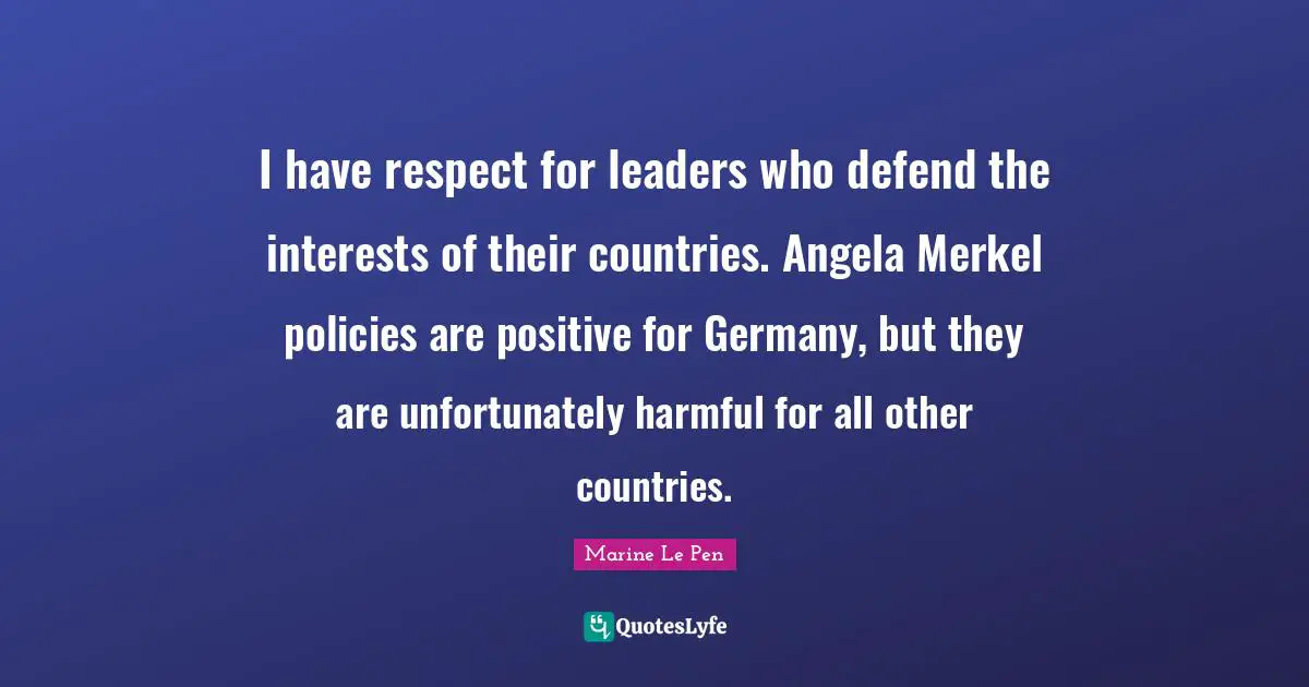 I have respect for leaders who defend the interests of their countries. Angela Merkel policies are positive for Germany, but they are unfortunately harmful for all other countries.