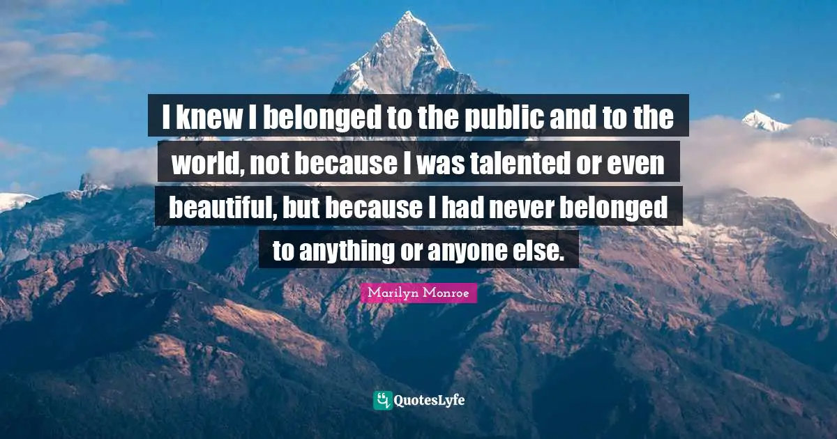 I knew I belonged to the public and to the world, not because I was talented or even beautiful, but because I had never belonged to anything or anyone else.