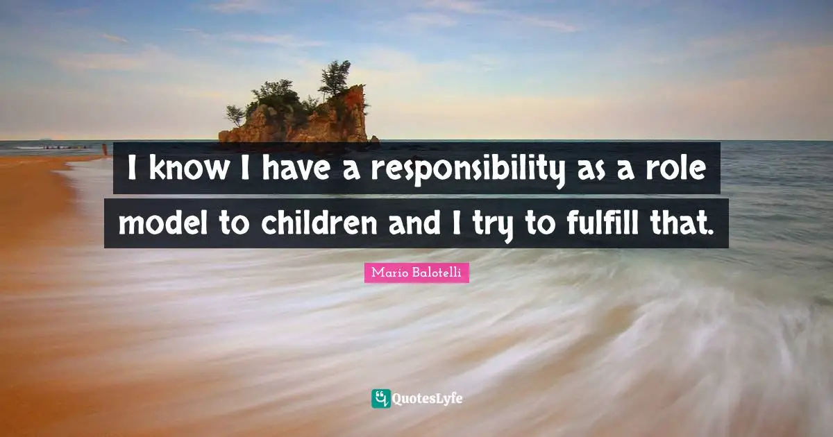 I know I have a responsibility as a role model to children and I try to fulfill that.