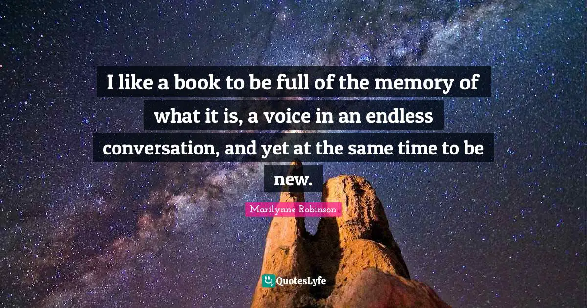 I like a book to be full of the memory of what it is, a voice in an endless conversation, and yet at the same time to be new.