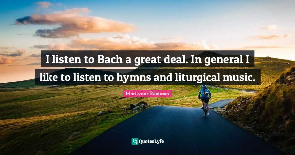 I listen to Bach a great deal. In general I like to listen to hymns and liturgical music.
