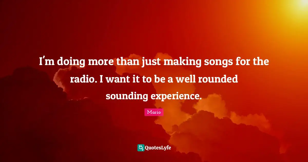 I'm doing more than just making songs for the radio. I want it to be a well rounded sounding experience.