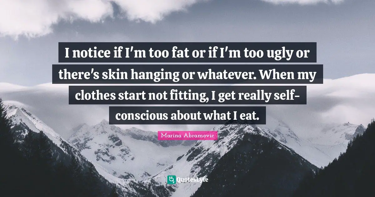 I notice if I'm too fat or if I'm too ugly or there's skin hanging or whatever. When my clothes start not fitting, I get really self-conscious about what I eat.