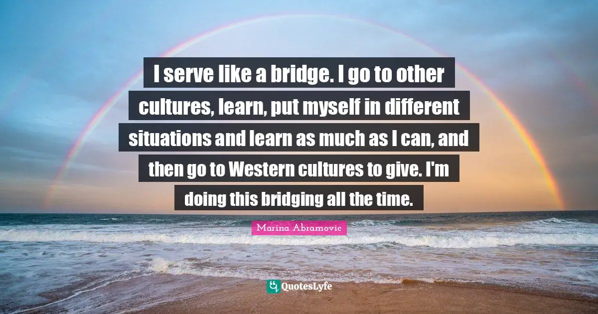 I serve like a bridge. I go to other cultures, learn, put myself in different situations and learn as much as I can, and then go to Western cultures to give. I'm doing this bridging all the time.