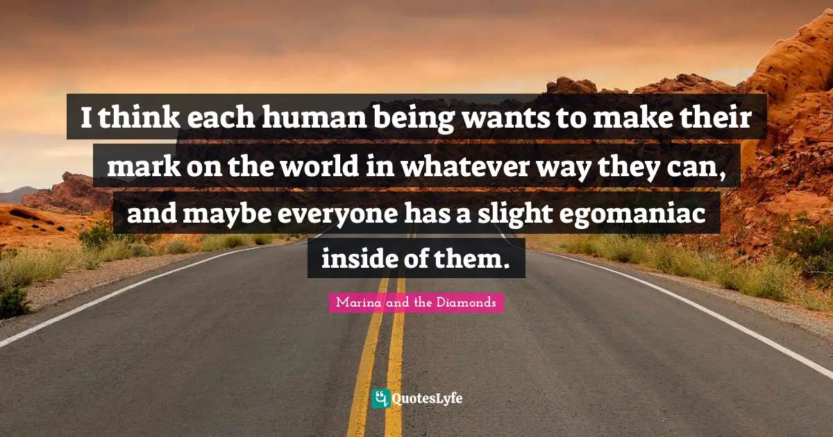 I think each human being wants to make their mark on the world in whatever way they can, and maybe everyone has a slight egomaniac inside of them.