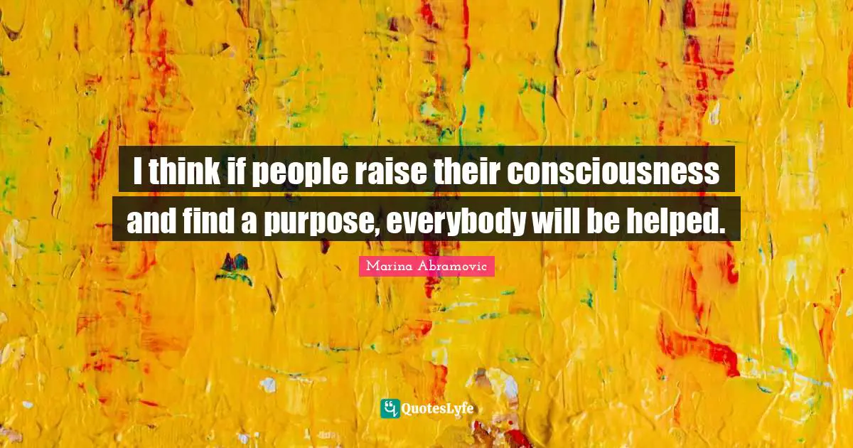 I think if people raise their consciousness and find a purpose, everybody will be helped.